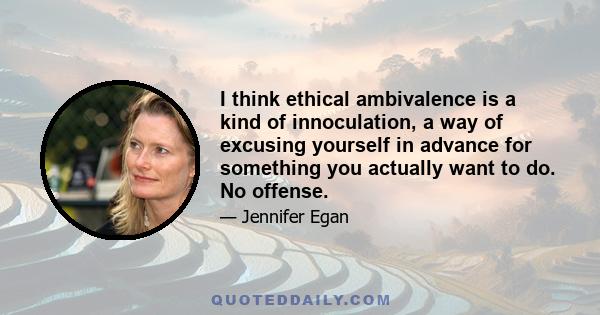 I think ethical ambivalence is a kind of innoculation, a way of excusing yourself in advance for something you actually want to do. No offense.