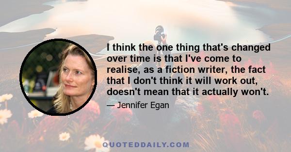 I think the one thing that's changed over time is that I've come to realise, as a fiction writer, the fact that I don't think it will work out, doesn't mean that it actually won't.