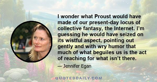 I wonder what Proust would have made of our present-day locus of collective fantasy, the Internet. I’m guessing he would have seized on its wistful aspect, pointing out gently and with wry humor that much of what