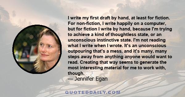 I write my first draft by hand, at least for fiction. For non-fiction, I write happily on a computer, but for fiction I write by hand, because I'm trying to achieve a kind of thoughtless state, or an unconscious