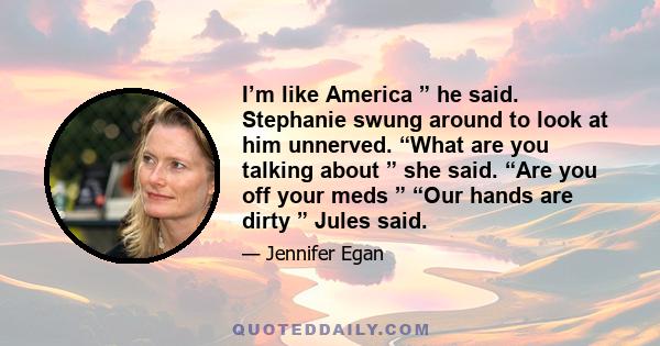 I’m like America ” he said. Stephanie swung around to look at him unnerved. “What are you talking about ” she said. “Are you off your meds ” “Our hands are dirty ” Jules said.