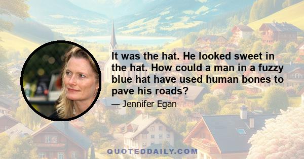 It was the hat. He looked sweet in the hat. How could a man in a fuzzy blue hat have used human bones to pave his roads?