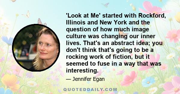 'Look at Me' started with Rockford, Illinois and New York and the question of how much image culture was changing our inner lives. That's an abstract idea; you don't think that's going to be a rocking work of fiction,