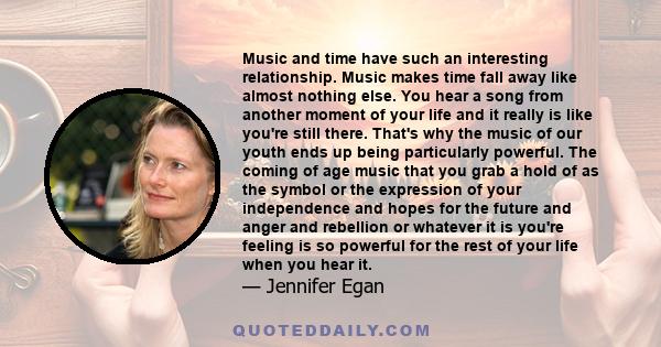 Music and time have such an interesting relationship. Music makes time fall away like almost nothing else. You hear a song from another moment of your life and it really is like you're still there. That's why the music