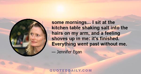 some mornings... I sit at the kitchen table shaking salt into the hairs on my arm, and a feeling shoves up in me: it's finished. Everything went past without me.