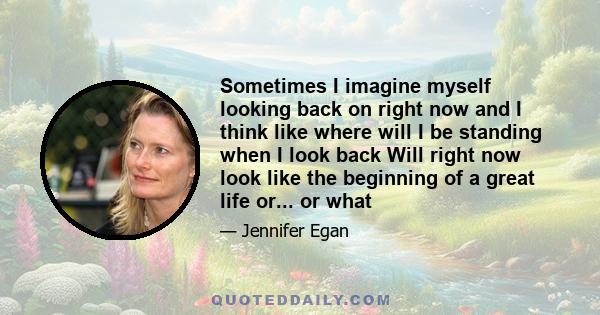 Sometimes I imagine myself looking back on right now and I think like where will I be standing when I look back Will right now look like the beginning of a great life or... or what