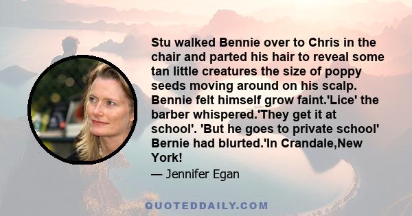 Stu walked Bennie over to Chris in the chair and parted his hair to reveal some tan little creatures the size of poppy seeds moving around on his scalp. Bennie felt himself grow faint.'Lice' the barber whispered.'They