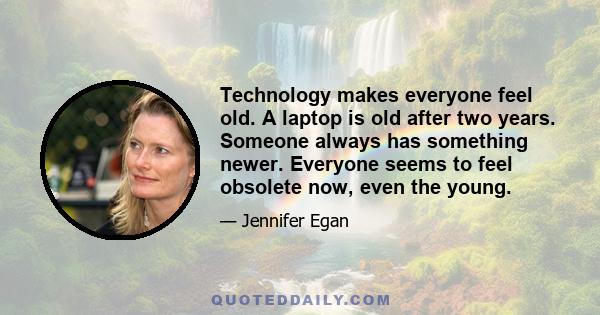 Technology makes everyone feel old. A laptop is old after two years. Someone always has something newer. Everyone seems to feel obsolete now, even the young.