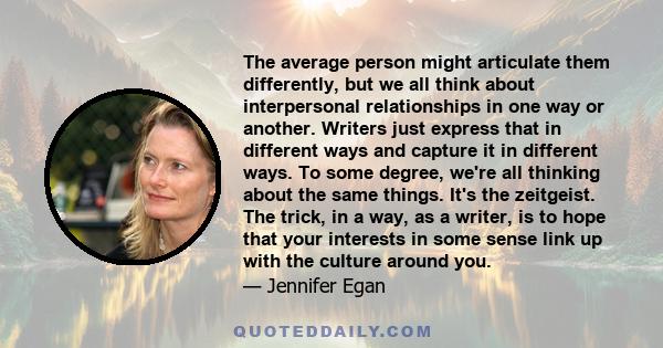 The average person might articulate them differently, but we all think about interpersonal relationships in one way or another. Writers just express that in different ways and capture it in different ways. To some