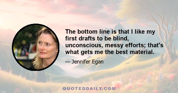 The bottom line is that I like my first drafts to be blind, unconscious, messy efforts; that's what gets me the best material.