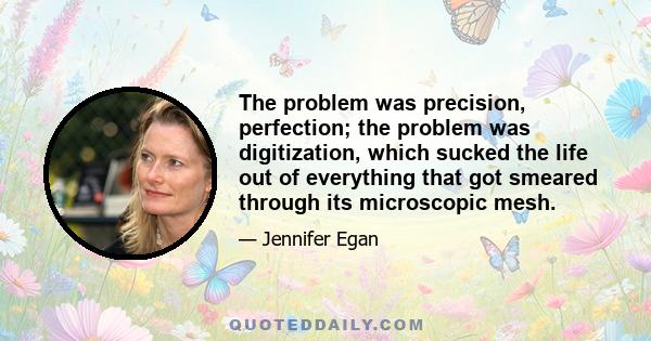 The problem was precision, perfection; the problem was digitization, which sucked the life out of everything that got smeared through its microscopic mesh.