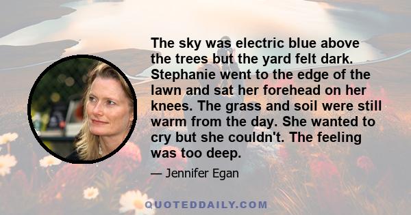 The sky was electric blue above the trees but the yard felt dark. Stephanie went to the edge of the lawn and sat her forehead on her knees. The grass and soil were still warm from the day. She wanted to cry but she