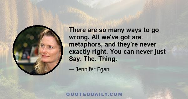 There are so many ways to go wrong. All we've got are metaphors, and they're never exactly right. You can never just Say. The. Thing.