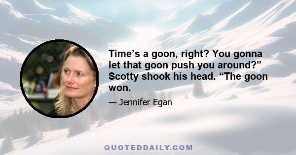 Time’s a goon, right? You gonna let that goon push you around?” Scotty shook his head. “The goon won.