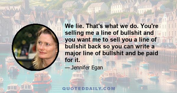 We lie. That's what we do. You're selling me a line of bullshit and you want me to sell you a line of bullshit back so you can write a major line of bullshit and be paid for it.