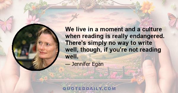 We live in a moment and a culture when reading is really endangered. There's simply no way to write well, though, if you're not reading well.