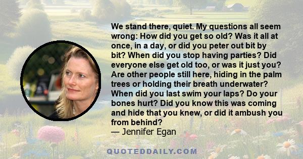 We stand there, quiet. My questions all seem wrong: How did you get so old? Was it all at once, in a day, or did you peter out bit by bit? When did you stop having parties? Did everyone else get old too, or was it just