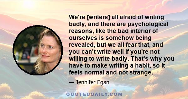 We're [writers] all afraid of writing badly, and there are psychological reasons, like the bad interior of ourselves is somehow being revealed, but we all fear that, and you can't write well if you're not willing to