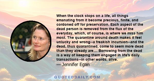 When the clock stops on a life, all things emanating from it become precious, finite, and cordoned off for preservation. Each aspect of the dead person is removed from the flux of the everyday, which, of course, is