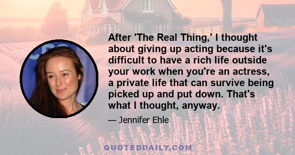 After 'The Real Thing,' I thought about giving up acting because it's difficult to have a rich life outside your work when you're an actress, a private life that can survive being picked up and put down. That's what I