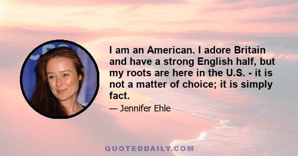 I am an American. I adore Britain and have a strong English half, but my roots are here in the U.S. - it is not a matter of choice; it is simply fact.