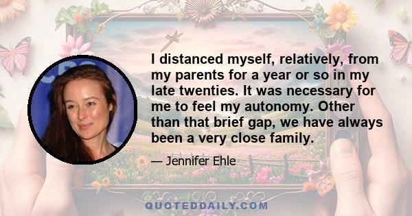 I distanced myself, relatively, from my parents for a year or so in my late twenties. It was necessary for me to feel my autonomy. Other than that brief gap, we have always been a very close family.