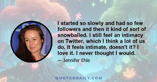 I started so slowly and had so few followers and then it kind of sort of snowballed. I still feel an intimacy on Twitter, which I think a lot of us do. It feels intimate, doesn't it? I love it. I never thought I would.