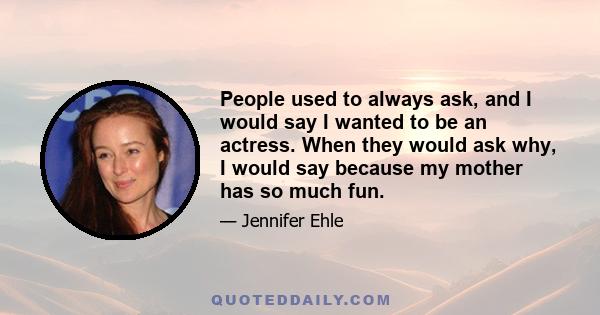 People used to always ask, and I would say I wanted to be an actress. When they would ask why, I would say because my mother has so much fun.