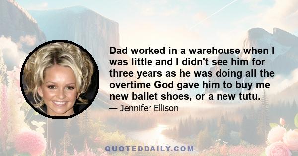 Dad worked in a warehouse when I was little and I didn't see him for three years as he was doing all the overtime God gave him to buy me new ballet shoes, or a new tutu.