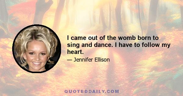 I came out of the womb born to sing and dance. I have to follow my heart.