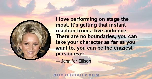 I love performing on stage the most. It's getting that instant reaction from a live audience. There are no boundaries, you can take your character as far as you want to, you can be the craziest person ever.