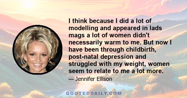 I think because I did a lot of modelling and appeared in lads mags a lot of women didn't necessarily warm to me. But now I have been through childbirth, post-natal depression and struggled with my weight, women seem to