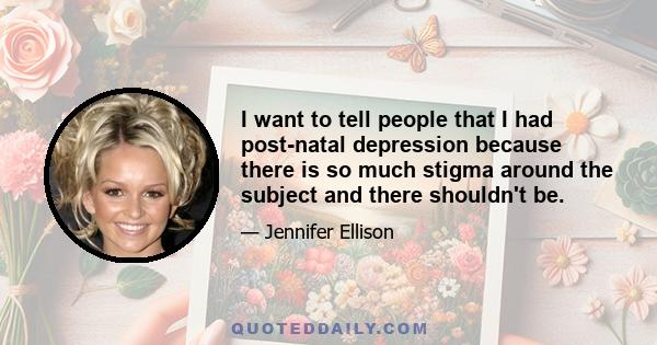 I want to tell people that I had post-natal depression because there is so much stigma around the subject and there shouldn't be.