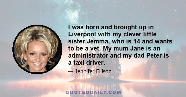 I was born and brought up in Liverpool with my clever little sister Jemma, who is 14 and wants to be a vet. My mum Jane is an administrator and my dad Peter is a taxi driver.