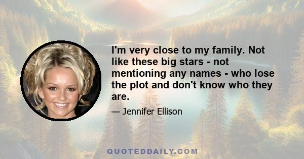 I'm very close to my family. Not like these big stars - not mentioning any names - who lose the plot and don't know who they are.