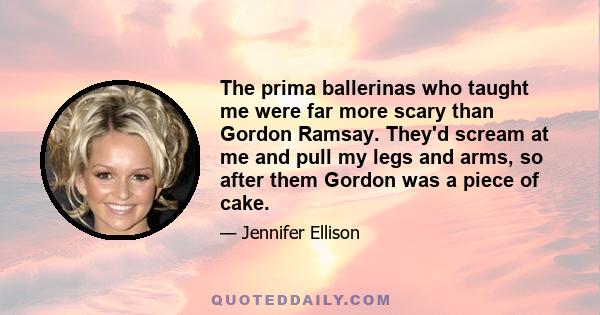 The prima ballerinas who taught me were far more scary than Gordon Ramsay. They'd scream at me and pull my legs and arms, so after them Gordon was a piece of cake.