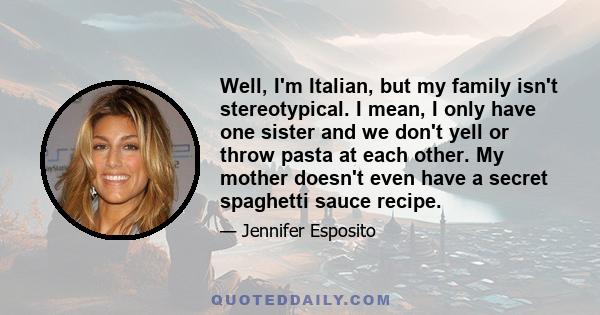 Well, I'm Italian, but my family isn't stereotypical. I mean, I only have one sister and we don't yell or throw pasta at each other. My mother doesn't even have a secret spaghetti sauce recipe.