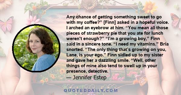 Any chance of getting something sweet to go with my coffee?” [Finn] asked in a hopeful voice. I arched an eyebrow at him. “You mean all those pieces of strawberry pie that you ate for lunch weren't enough?” “I’m a