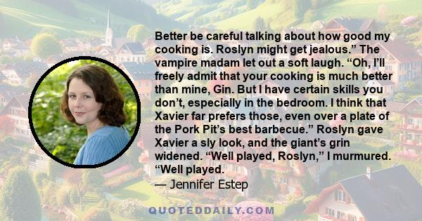 Better be careful talking about how good my cooking is. Roslyn might get jealous.” The vampire madam let out a soft laugh. “Oh, I’ll freely admit that your cooking is much better than mine, Gin. But I have certain