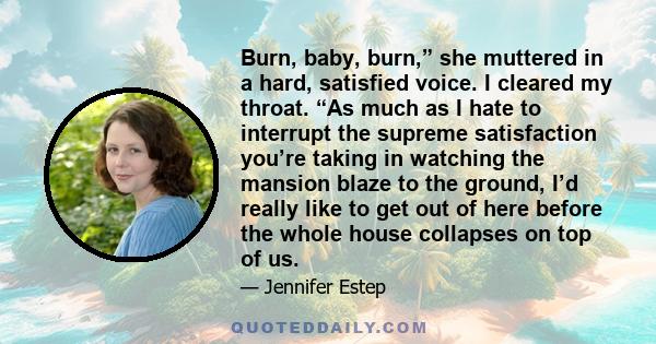 Burn, baby, burn,” she muttered in a hard, satisfied voice. I cleared my throat. “As much as I hate to interrupt the supreme satisfaction you’re taking in watching the mansion blaze to the ground, I’d really like to get 