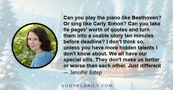 Can you play the piano like Beethoven? Or sing like Carly Simon? Can you take fie pages' worth of quotes and turn them into a usable story ten minutes before deadline? I don't think so, unless you have more hidden