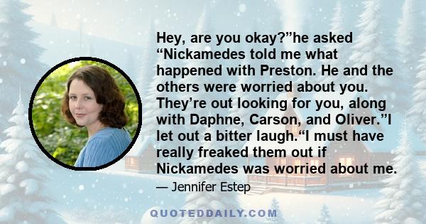 Hey, are you okay?”he asked “Nickamedes told me what happened with Preston. He and the others were worried about you. They’re out looking for you, along with Daphne, Carson, and Oliver.”I let out a bitter laugh.“I must