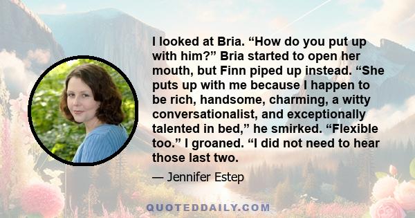 I looked at Bria. “How do you put up with him?” Bria started to open her mouth, but Finn piped up instead. “She puts up with me because I happen to be rich, handsome, charming, a witty conversationalist, and