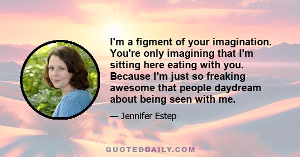 I'm a figment of your imagination. You're only imagining that I'm sitting here eating with you. Because I'm just so freaking awesome that people daydream about being seen with me.