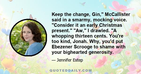 Keep the change, Gin, McCallister said in a smarmy, mocking voice. Consider it an early Christmas present. Aw, I drawled. A whopping thirteen cents. You're too kind, Jonah. Why, you'd put Ebezener Scrooge to shame with