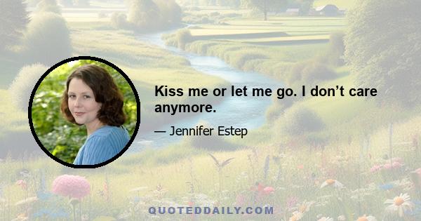 Kiss me or let me go. I don’t care anymore.