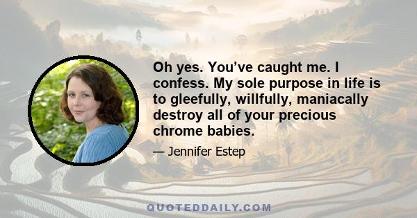 Oh yes. You’ve caught me. I confess. My sole purpose in life is to gleefully, willfully, maniacally destroy all of your precious chrome babies.