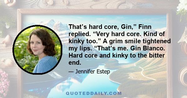 That’s hard core, Gin,” Finn replied. “Very hard core. Kind of kinky too.” A grim smile tightened my lips. “That’s me. Gin Blanco. Hard core and kinky to the bitter end.