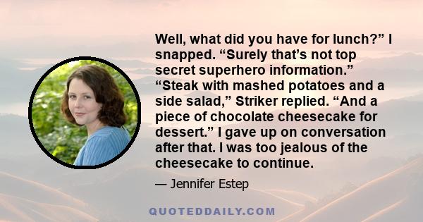 Well, what did you have for lunch?” I snapped. “Surely that’s not top secret superhero information.” “Steak with mashed potatoes and a side salad,” Striker replied. “And a piece of chocolate cheesecake for dessert.” I