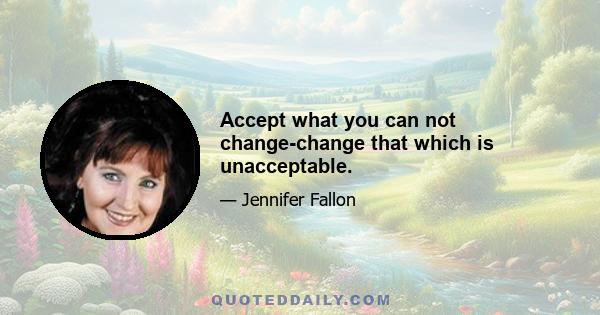 Accept what you can not change-change that which is unacceptable.